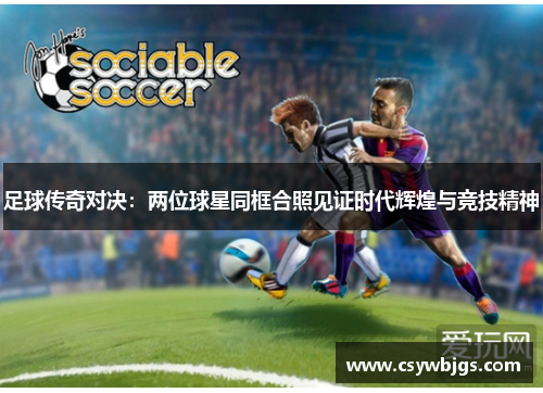 足球传奇对决：两位球星同框合照见证时代辉煌与竞技精神
